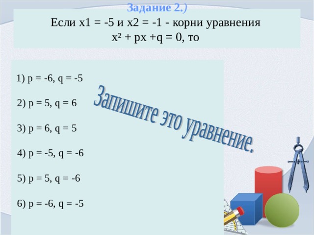 Задание 2. )  Если х1 = -5 и х2 = -1 - корни уравнения  х² + px +q = 0, то    1) p = -6, q = -5  2) p = 5, q = 6  3) p = 6, q = 5  4) p = -5, q = -6  5) p = 5, q = -6  6) p = -6, q = -5 