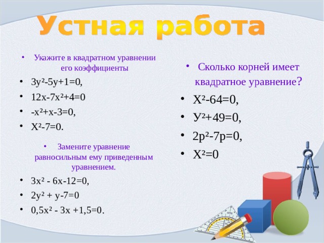 Укажите в квадратном уравнении его коэффициенты 3у ² -5у+1=0, 12х-7х ² +4=0 -х ² +х-3=0, Х ² -7=0.  Сколько корней имеет квадратное уравнение ? Х ² -64=0, У ² +49=0, 2р ² -7р=0, Х ² =0  Замените уравнение равносильным ему приведенным уравнением. 3х ² - 6х-12=0, 2у ² + у-7=0 0,5х ² - 3х +1,5=0.  