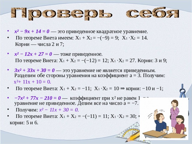 x ² − 9x + 14 = 0 — это приведенное квадратное уравнение.  По теореме Виета имеем: Х 1 + Х 2 = −(−9) = 9; Х 1 ·Х 2 = 14.  Корни — числа 2 и 7; x ² − 12x + 27 = 0 — тоже приведенное.  По теореме Виета: Х 1 + Х 2 = −(−12) = 12; Х 1 ·Х 2 = 27. Корни: 3 и 9; 3x ² + 33x + 30 = 0 — это уравнение не является приведенным. Разделим обе стороны уравнения на коэффициент a = 3. Получим:  x ² + 11x + 10 = 0.  По теореме Виета: Х 1 + Х 2 = −11; Х 1 ·Х 2 = 10 ⇒ корни: −10 и −1; − 7x ² + 77x − 210 = 0 — коэффициент при x ² не равен 1, т.е. уравнение не приведенное. Делим все на число a = −7.  Получим: x ² − 11x + 30 = 0.  По теореме Виета: Х 1 + Х 2 = −(−11) = 11; Х 1 ·Х 2 = 30; ⇒  корни: 5 и 6. 
