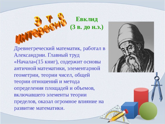 Евклид  (3 в. до н.э.) Древнегреческий математик, работал в Александрии. Главный труд «Начала»(15 книг), содержит основы античной математики, элементарной геометрии, теории чисел, общей теории отношений и метода определения площадей и объемов, включавшего элементы теории пределов, оказал огромное влияние на развитие математики. 