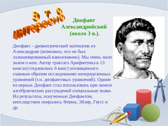 Диофант Александрийский  (около 3 в.). Диофант - древнегреческий математик из Александрии (возможно, что он был эллинизированный вавилонянин). Мы очень мало знаем о нем. Автор трактата Арифметика в 13 книгах(сохранились 6 книг) посвященного главным образом исследованию неопределенных уравнений (т.н. диофантовых уравнений). Одним из первых Диофант стал использовать при записи алгебраических рассуждений специальные знаки. На результаты, полученные Диофантом, впоследствии опирались Ферма, Эйлер, Гаусс и др. 