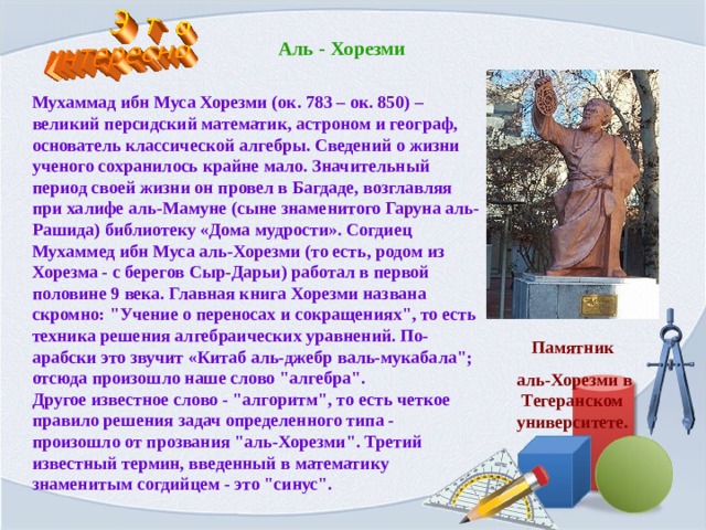 Аль - Хорезми Мухаммад ибн Муса Хорезми (ок. 783 – ок. 850) – великий персидский математик, астроном и географ, основатель классической алгебры. Сведений о жизни ученого сохранилось крайне мало. Значительный период своей жизни он провел в Багдаде, возглавляя при халифе аль-Мамуне (сыне знаменитого Гаруна аль-Рашида) библиотеку «Дома мудрости». Согдиец Мухаммед ибн Муса аль-Хорезми (то есть, родом из Хорезма - с берегов Сыр-Дарьи) работал в первой половине 9 века. Главная книга Хорезми названа скромно: 