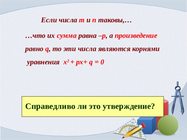 Если числа m и п таковы,… … что их сумма равна –р , а произведение равно  q , то эти числа являются корнями  уравнения х 2  +  рх+ q = 0  Справедливо ли это утверждение? 