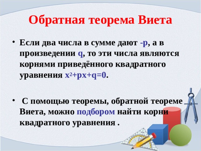 Обратная теорема Виета Если два числа в сумме дают -р , а в произведении q , то эти числа являются корнями приведённого квадратного уравнения х 2 +рх+ q =0 .   С помощью теоремы, обратной теореме Виета, можно подбором найти корни квадратного уравнения .  