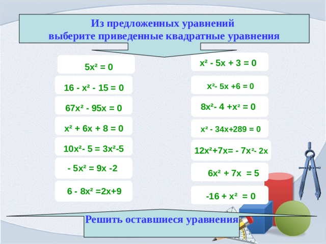 Из предложенных уравнений выберите приведенные квадратные уравнения  х ² - 5х + 3 = 0  5х ² = 0 х ² - 5х +6 = 0 16 - х ² - 15 = 0 8х ² - 4 +х ² = 0 67х ² - 95х = 0 х ² + 6х + 8 = 0 х ² - 34х+289 = 0 12х ² +7х= - 7х ² - 2х 10х ² - 5 = 3х ² -5 - 5х ² = 9х -2 6х ² + 7х = 5 6 - 8х ² =2х+9 -16 + х ² = 0 Решить оставшиеся уравнения  