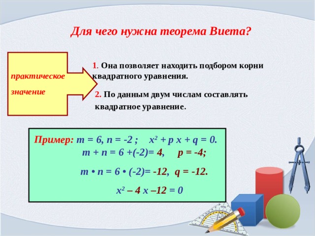 Для чего нужна теорема Виета? 1 . Она позволяет находить подбором корни квадратного уравнения. практическое значение 2. По данным двум числам составлять квадратное уравнение . Пример:  т = 6, п = -2 ; х 2 + р х + q = 0.   т + п = 6 +(-2)= 4 , р = -4;  т • п = 6 • (-2)= -12 , q = -12.  х 2  – 4 х –12 = 0 