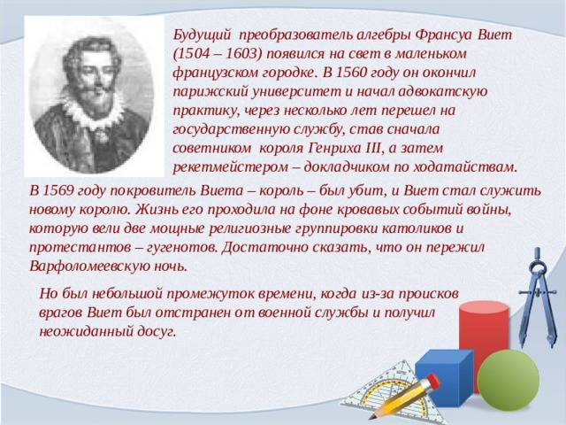Будущий преобразователь алгебры Франсуа Виет (1504 – 1603) появился на свет в маленьком французском городке. В 1560 году он окончил парижский университет и начал адвокатскую практику, через несколько лет перешел на государственную службу, став сначала советником короля Генриха ΙΙΙ, а затем рекетмейстером – докладчиком по ходатайствам. В 1569 году покровитель Виета – король – был убит, и Виет стал служить новому королю. Жизнь его проходила на фоне кровавых событий войны, которую вели две мощные религиозные группировки католиков и протестантов – гугенотов. Достаточно сказать, что он пережил Варфоломеевскую ночь.  Но был небольшой промежуток времени, когда из-за происков врагов Виет был отстранен от военной службы и получил неожиданный досуг. 