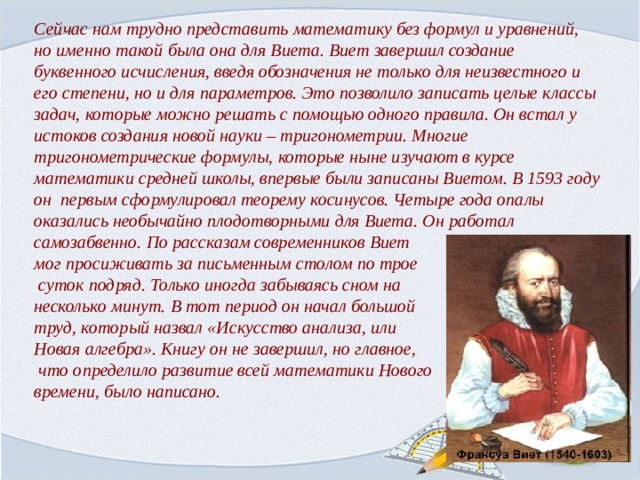 Сейчас нам трудно представить математику без формул и уравнений, но именно такой была она для Виета. Виет завершил создание буквенного исчисления, введя обозначения не только для неизвестного и его степени, но и для параметров. Это позволило записать целые классы задач, которые можно решать с помощью одного правила. Он встал у истоков создания новой науки – тригонометрии. Многие тригонометрические формулы, которые ныне изучают в курсе математики средней школы, впервые были записаны Виетом. В 1593 году он первым сформулировал теорему косинусов. Четыре года опалы оказались необычайно плодотворными для Виета. Он работал самозабвенно. По рассказам современников Виет мог просиживать за письменным столом по трое  суток подряд. Только иногда забываясь сном на несколько минут. В тот период он начал большой труд, который назвал «Искусство анализа, или Новая алгебра». Книгу он не завершил, но главное,  что определило развитие всей математики Нового времени, было написано.  