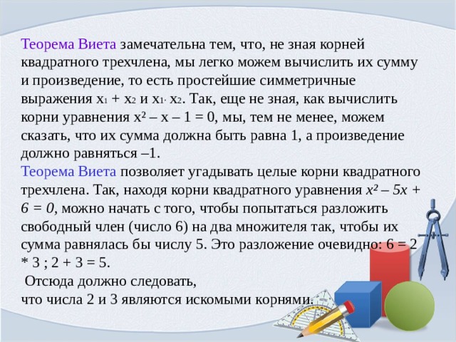 Теорема Виета замечательна тем, что, не зная корней квадратного трехчлена, мы легко можем вычислить их сумму и произведение, то есть простейшие симметричные выражения x 1 + x 2 и x 1 · x 2 . Так, еще не зная, как вычислить корни уравнения x ² – x – 1 = 0, мы, тем не менее, можем сказать, что их сумма должна быть равна 1, а произведение должно равняться –1. Теорема Виета позволяет угадывать целые корни квадратного трехчлена. Так, находя корни квадратного уравнения x ² – 5x + 6 = 0, можно начать с того, чтобы попытаться разложить свободный член (число 6) на два множителя так, чтобы их сумма равнялась бы числу 5. Это разложение очевидно: 6 = 2 * 3 ; 2 + 3 = 5.  Отсюда должно следовать, что числа 2 и 3 являются искомыми корнями. 