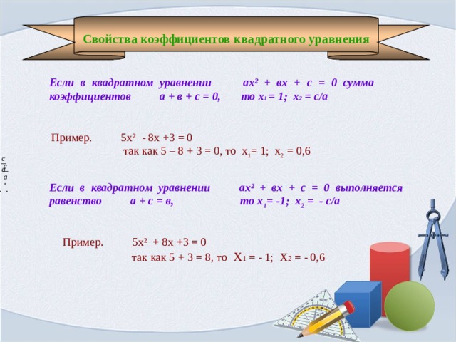 Если в квадратном уравнении ах² + вх + с = 0 выполняется равенство а + с = в, то х 1 = -1; х 2 = - с/а  Свойства коэффициентов квадратного уравнения  Если в квадратном уравнении ах² + вх + с = 0 сумма коэффициентов а + в + с = 0, то х 1 = 1; х 2 = с/а Пример. 5х² - 8х +3 = 0  так как 5 – 8 + 3 = 0, то х 1 = 1; х 2 = 0,6 .  .  . Пример. 5х² + 8х +3 = 0  так как 5 + 3 = 8, то Х 1 = - 1; Х 2 = - 0,6 
