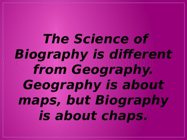  The Science of Biography is different from Geography. Geography is about maps, but Biography is about chaps. 