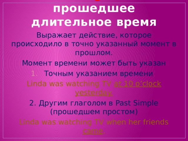 Past Progressive  прошедшее длительное время Выражает действие, которое происходило в точно указанный момент в прошлом. Момент времени может быть указан Точным указанием времени Linda was watching TV at 10 o’clock yesterday. 2. Другим глаголом в Past Simple (прошедшем простом) Linda was watching TV when her friends came . 
