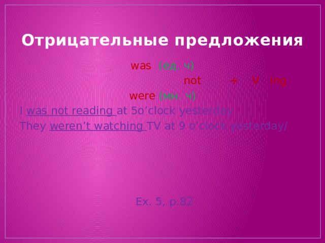 Отрицательные предложения was (ед. ч)  not + V ing were (мн. ч) I was not reading at 5o’clock yesterday They weren’t watching TV at 9 o’clock yesterday/  Ex. 5, p.82 