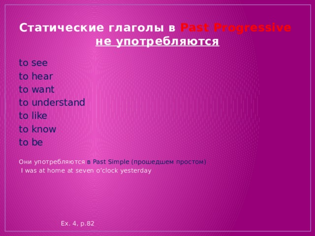 Статические глаголы в Past Progressive  не употребляются to see to hear to want to understand to like to know to be Они употребляются в Past Simple (прошедшем простом)  I was at home at seven o’clock yesterday  Ex. 4, p.82 