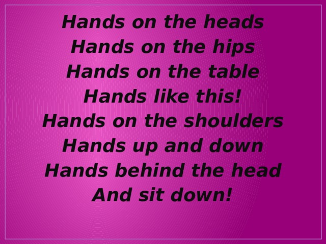 Hands on the heads Hands on the hips Hands on the table Hands like this! Hands on the shoulders Hands up and down Hands behind the head And sit down! 