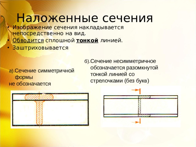 Изображение сечения накладывается непосредственно на вид. Обводится сплошной тонкой линией. Заштриховывается Сечение несимметричное  обозначается разомкнутой  тонкой линией со  стрелочками (без букв) Сечение симметричной  формы не обозначается 