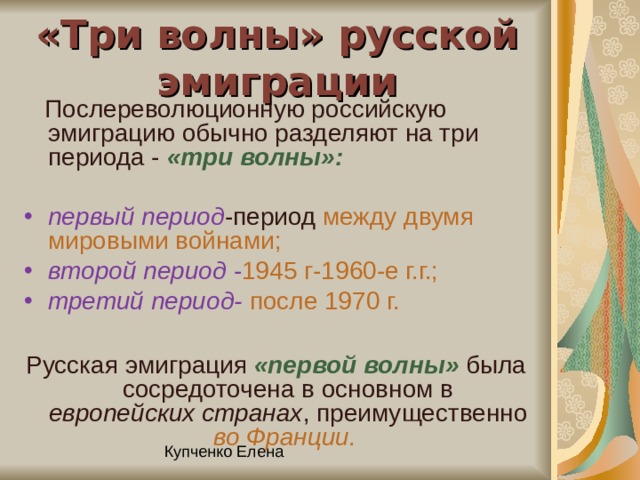 «Три волны» русской эмиграции  Послереволюционную российскую эмиграцию обычно разделяют на три периода - «три волны»:  первый  период -период между двумя мировыми войнами; второй период  - 1945 г-1960-е г.г.;  третий период-  после 1970 г. Русская эмиграция «первой волны» была сосредоточена в основном в европейских странах , преимущественно во Франции.  