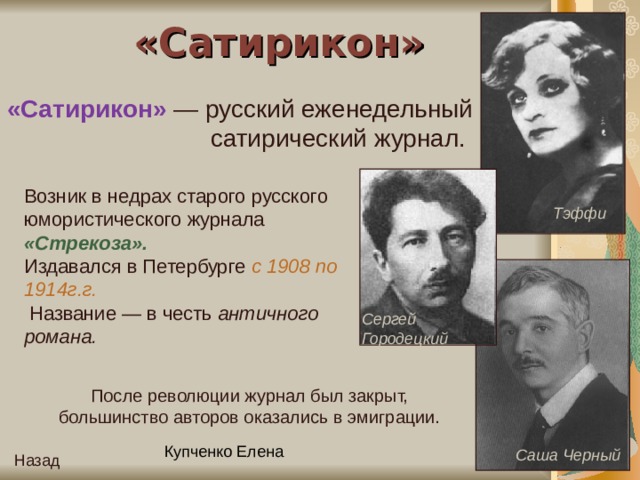 «Сатирикон» «Сатирикон» — русский еженедельный сатирический журнал. Возник в недрах старого русского юмористического журнала «Стрекоза». Издавался в Петербурге с 1908 по 1914г.г.  Название — в честь античного романа. Тэффи Сергей Городецкий После революции журнал был закрыт, большинство авторов оказались в эмиграции. Саша Черный Назад 