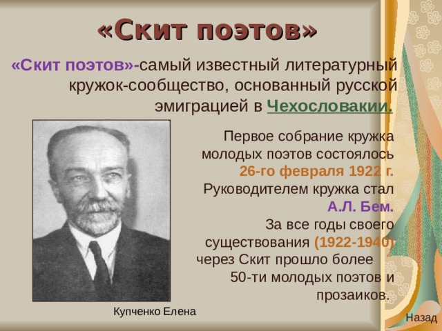 «Скит поэтов» «Скит поэтов»- самый известный литературный кружок-сообщество, основанный русской эмиграцией в Чехословакии.  Первое собрание кружка молодых поэтов состоялось 26-го февраля 1922 г. Руководителем кружка стал А.Л. Бем. За все годы своего существования (1922-1940) через Скит прошло более 50-ти молодых поэтов и прозаиков. Назад 