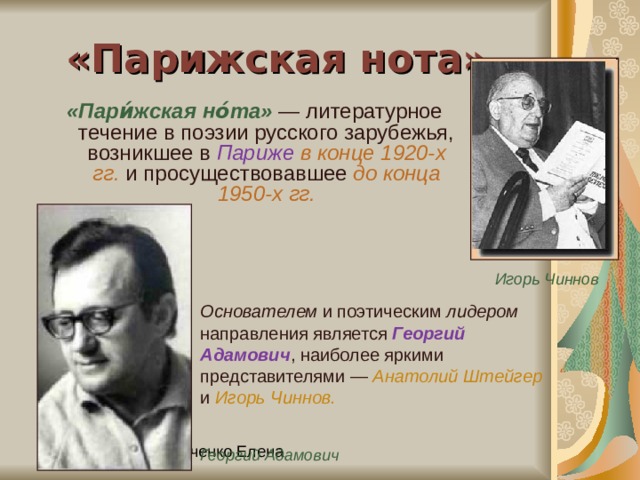 «Парижская нота» «Пари́жская но́та» — литературное течение в поэзии русского зарубежья, возникшее в Париже  в конце 1920-х гг. и просуществовавшее до конца 1950-х гг. Игорь Чиннов Основателем и поэтическим лидером направления является Георгий Адамович , наиболее яркими представителями — Анатолий Штейгер и Игорь Чиннов.  Георгий Адамович 