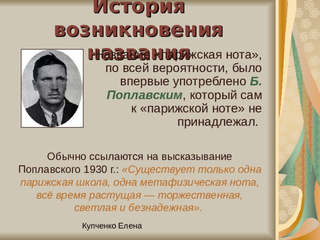 История возникновения названия Название «парижская нота», по всей вероятности, было впервые употреблено Б. Поплавским , который сам к «парижской ноте» не принадлежал. Обычно ссылаются на высказывание Поплавского 1930 г.: «Существует только одна парижская школа, одна метафизическая нота, всё время растущая — торжественная, светлая и безнадежная».  
