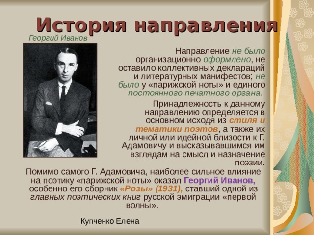 История направления Георгий  Иванов  Направление не было организационно оформлено , не оставило коллективных деклараций и литературных манифестов; не было у «парижской ноты» и единого постоянного печатного органа .  Принадлежность к данному направлению определяется в основном исходя из стиля и тематики поэтов , а также их личной или идейной близости к Г. Адамовичу и высказывавшимся им взглядам на смысл и назначение поэзии. Помимо самого Г. Адамовича, наиболее сильное влияние на поэтику «парижской ноты» оказал Георгий Иванов, особенно его сборник «Розы» (1931), ставший одной из главных поэтических книг русской эмиграции «первой волны». 