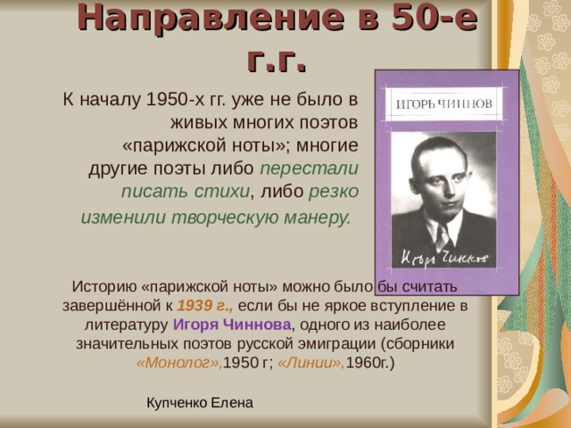 Направление в 50-е г.г. К началу 1950-х гг. уже не было в живых многих поэтов «парижской ноты»; многие другие поэты либо перестали писать стихи , либо резко изменили творческую манеру.  Историю «парижской ноты» можно было бы считать завершённой к 1939 г., если бы не яркое вступление в литературу Игоря Чиннова , одного из наиболее значительных поэтов русской эмиграции (сборники «Монолог», 1950 г; «Линии», 1960г.) 