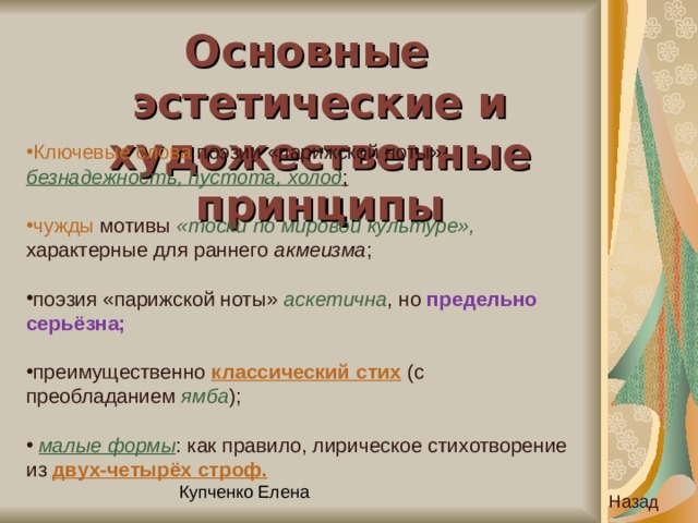 Основные эстетические и художественные принципы Ключевые слова поэзии «парижской ноты»- безнадежность, пустота, холод ;  чужды мотивы «тоски по мировой культуре», характерные для раннего акмеизма ; поэзия «парижской ноты» аскетична , но предельно серьёзна;  преимущественно классический стих (с преобладанием ямба );  малые формы : как правило, лирическое стихотворение из двух-четырёх строф.  Назад 