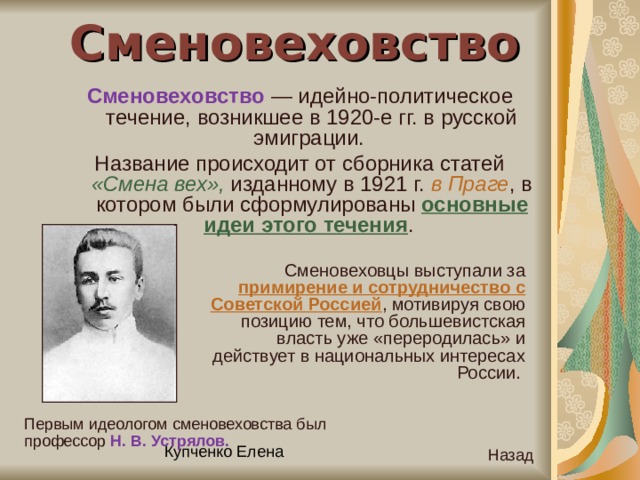 Сменовеховство Сменовеховство — идейно-политическое течение, возникшее в 1920-е гг. в русской эмиграции. Название происходит от сборника статей «Смена вех», изданному в 1921 г. в Праге , в котором были сформулированы основные идеи этого течения . Сменовеховцы выступали за примирение и сотрудничество с Советской Россией , мотивируя свою позицию тем, что большевистская власть уже «переродилась» и действует в национальных интересах России. Первым идеологом сменовеховства был профессор Н. В. Устрялов.  Назад 