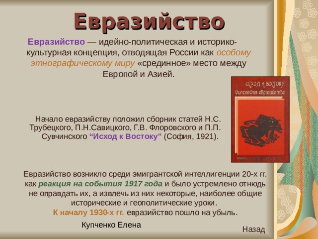 Евразийство Евразийство — идейно-политическая и историко-культурная концепция, отводящая России как особому этнографическому миру «срединное» место между Европой и Азией. Начало евразийству положил сборник статей Н.С. Трубецкого, П.Н.Савицкого, Г.В. Флоровского и П.П. Сувчинского “Исход к Востоку” (София, 1921). Евразийство возникло среди эмигрантской интеллигенции 20-х гг. как реакция на события 1917 года и было устремлено отнюдь не оправдать их, а извлечь из них некоторые, наиболее общие исторические и геополитические уроки. К началу 1930-х гг. евразийство пошло на убыль. Назад 