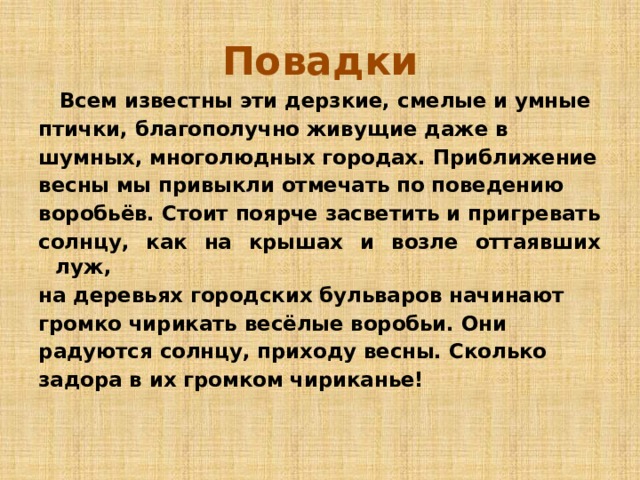 Повадки  Всем известны эти дерзкие, смелые и умные птички, благополучно живущие даже в шумных, многолюдных городах. Приближение весны мы привыкли отмечать по поведению воробьёв. Стоит поярче засветить и пригревать солнцу, как на крышах и возле оттаявших луж, на деревьях городских бульваров начинают громко чирикать весёлые воробьи. Они радуются солнцу, приходу весны. Сколько задора в их громком чириканье! 