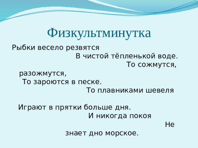 Физкультминутка Рыбки весело резвятся В чистой тёпленькой воде. То сожмутся, разожмутся, То зароются в песке. То плавниками шевеля Играют в прятки больше дня. И никогда покоя Не знает дно морское. 