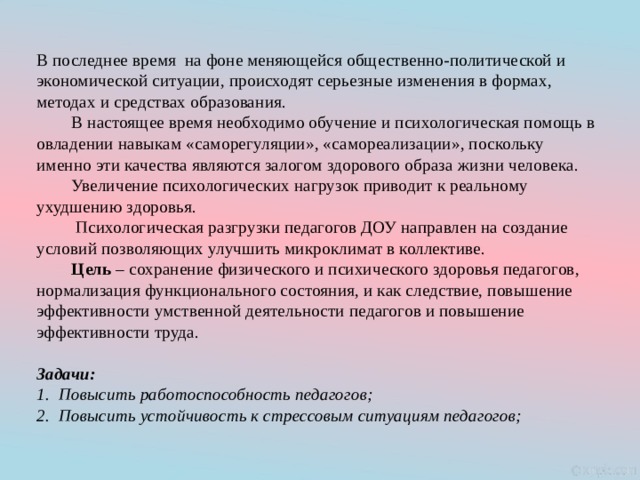 В  последнее время  на фоне меняющейся общественно-политической и экономической ситуации, происходят серьезные изменения в формах, методах и средствах образования.                  В настоящее время необходимо обучение и психологическая помощь в овладении навыкам «саморегуляции», «самореализации», поскольку именно эти качества являются залогом здорового образа жизни человека.          Увеличение психологических нагрузок приводит к реальному ухудшению здоровья.          Психологическая разгрузки педагогов ДОУ направлен на создание условий позволяющих улучшить микроклимат в коллективе.          Цель  – сохранение физического и психического здоровья педагогов, нормализация функционального состояния, и как следствие, повышение эффективности умственной деятельности педагогов и повышение эффективности труда.          Задачи: Повысить работоспособность педагогов; Повысить устойчивость к стрессовым ситуациям педагогов; 