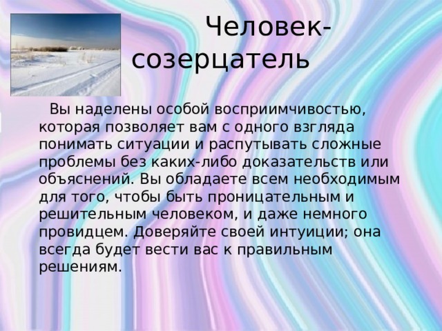  Человек-созерцатель  Вы наделены особой восприимчивостью, которая позволяет вам с одного взгляда понимать ситуации и распутывать сложные проблемы без каких-либо доказательств или объяснений. Вы обладаете всем необходимым для того, чтобы быть проницательным и решительным человеком, и даже немного провидцем. Доверяйте своей интуиции; она всегда будет вести вас к правильным решениям.   