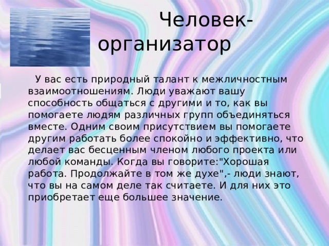  Человек-организатор  У вас есть природный талант к межличностным взаимоотношениям. Люди уважают вашу способность общаться с другими и то, как вы помогаете людям различных групп объединяться вместе. Одним своим присутствием вы помогаете другим работать более спокойно и эффективно, что делает вас бесценным членом любого проекта или любой команды. Когда вы говорите:
