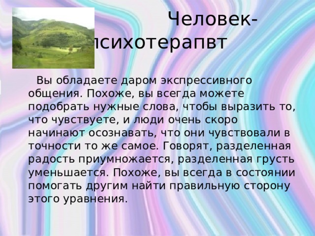  Человек-психотерапвт  Вы обладаете даром экспрессивного общения. Похоже, вы всегда можете подобрать нужные слова, чтобы выразить то, что чувствуете, и люди очень скоро начинают осознавать, что они чувствовали в точности то же самое. Говорят, разделенная радость приумножается, разделенная грусть уменьшается. Похоже, вы всегда в состоянии помогать другим найти правильную сторону этого уравнения.   