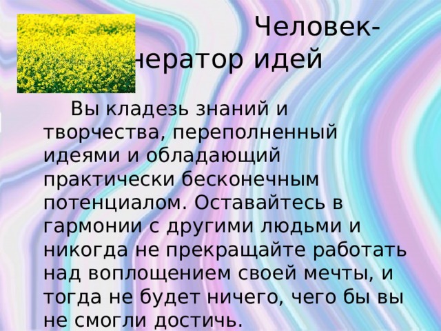  Человек-генератор идей  Вы кладезь знаний и творчества, переполненный идеями и обладающий практически бесконечным потенциалом. Оставайтесь в гармонии с другими людьми и никогда не прекращайте работать над воплощением своей мечты, и тогда не будет ничего, чего бы вы не смогли достичь.   