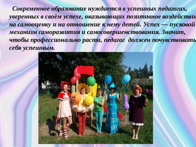  Современное образование нуждается в успешных педагогах, уверенных в своём успехе, оказывающих позитивное воздействие на самооценку и на отношение к нему детей. Успех — пусковой механизм саморазвития и самосовершенствования. Значит, чтобы профессионально расти, педагог должен почувствовать себя успешным. 