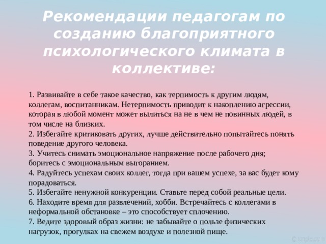 Рекомендации педагогам по созданию благоприятного психологического климата в коллективе:   Развивайте в себе такое качество, как терпимость к другим людям, коллегам, воспитанникам. Нетерпимость приводит к накоплению агрессии, которая в любой момент может вылиться на не в чем не повинных людей, в том числе на близких.  Избегайте критиковать других, лучше действительно попытайтесь понять поведение другого человека.  Учитесь снимать эмоциональное напряжение после рабочего дня; боритесь с эмоциональным выгоранием.  Радуйтесь успехам своих коллег, тогда при вашем успехе, за вас будет кому порадоваться.  Избегайте ненужной конкуренции. Ставьте перед собой реальные цели.  Находите время для развлечений, хобби. Встречайтесь с коллегами в неформальной обстановке – это способствует сплочению.  Ведите здоровый образ жизни: не забывайте о пользе физических нагрузок, прогулках на свежем воздухе и полезной пище. 