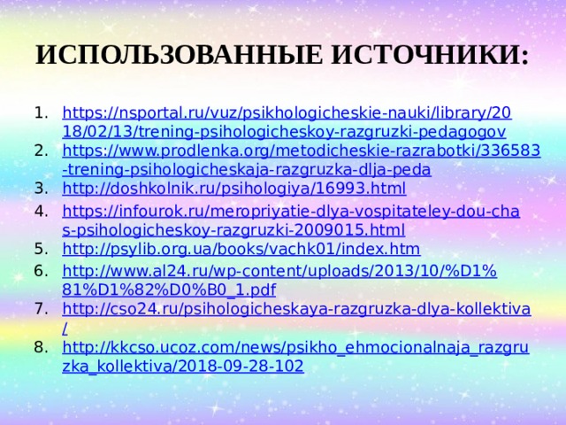 ИСПОЛЬЗОВАННЫЕ ИСТОЧНИКИ: https://nsportal.ru/vuz/psikhologicheskie-nauki/library/2018/02/13/trening-psihologicheskoy-razgruzki-pedagogov https://www.prodlenka.org/metodicheskie-razrabotki/336583-trening-psihologicheskaja-razgruzka-dlja-peda http://doshkolnik.ru/psihologiya/16993.html https://infourok.ru/meropriyatie-dlya-vospitateley-dou-chas-psihologicheskoy-razgruzki-2009015.html http://psylib.org.ua/books/vachk01/index.htm http://www.al24.ru/wp-content/uploads/2013/10/%D1%81%D1%82%D0%B0_1.pdf http://cso24.ru/psihologicheskaya-razgruzka-dlya-kollektiva/ http://kkcso.ucoz.com/news/psikho_ehmocionalnaja_razgruzka_kollektiva/2018-09-28-102 
