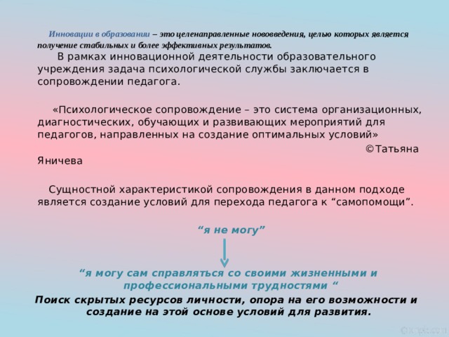  Инновации в образовании – это целенаправленные нововведения, целью которых является получение стабильных и более эффективных результатов.   В рамках инновационной деятельности образовательного учреждения задача психологической службы заключается в сопровождении педагога.  «Психологическое сопровождение – это система организационных, диагностических, обучающих и развивающих мероприятий для педагогов, направленных на создание оптимальных условий»  ©Татьяна Яничева  Сущностной характеристикой сопровождения в данном подходе является создание условий для перехода педагога к “самопомощи”.  “ я не могу”     “ я могу сам справляться со своими жизненными и профессиональными трудностями “ Поиск скрытых ресурсов личности, опора на его возможности и создание на этой основе условий для развития. 