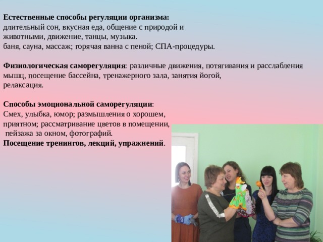 Естественные способы регуляции организма: длительный сон, вкусная еда, общение с природой и животными, движение, танцы, музыка. баня, сауна, массаж; горячая ванна с пеной; СПА-процедуры. Физиологическая саморегуляция : различные движения, потягивания и расслабления мышц, посещение бассейна, тренажерного зала, занятия йогой, релаксация. Способы эмоциональной саморегуляции : Смех, улыбка, юмор; размышления о хорошем, приятном; рассматривание цветов в помещении,  пейзажа за окном, фотографий. Посещение тренингов, лекций, упражнений . 