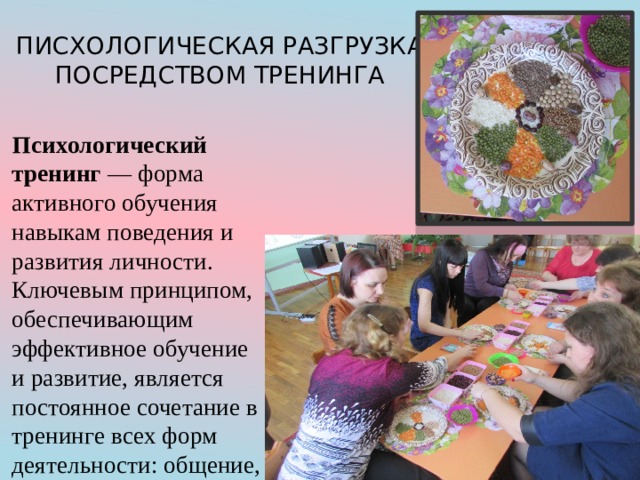 ПИСХОЛОГИЧЕСКАЯ РАЗГРУЗКА ПОСРЕДСТВОМ ТРЕНИНГА Психологический тренинг — форма активного обучения навыкам поведения и развития личности. Ключевым принципом, обеспечивающим эффективное обучение и развитие, является постоянное сочетание в тренинге всех форм деятельности: общение, игра, обучение, труд. 