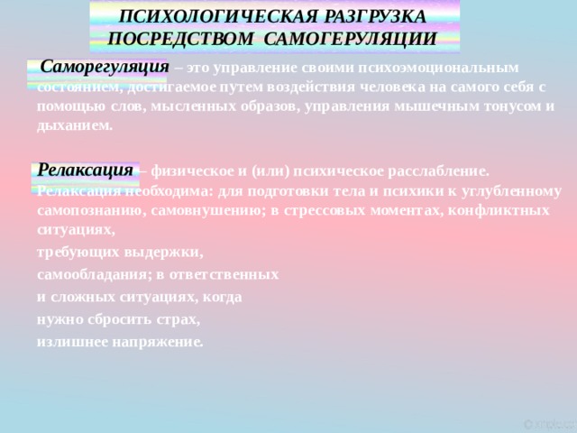 ПСИХОЛОГИЧЕСКАЯ РАЗГРУЗКА ПОСРЕДСТВОМ САМОГЕРУЛЯЦИИ   Саморегуляция  – это управление своими психоэмоциональным состоянием, достигаемое путем воздействия человека на самого себя с помощью слов, мысленных образов, управления мышечным тонусом и дыханием.   Релаксация  – физическое и (или) психическое расслабление. Релаксация необходима: для подготовки тела и психики к углубленному самопознанию, самовнушению; в стрессовых моментах, конфликтных ситуациях, требующих выдержки, самообладания; в ответственных и сложных ситуациях, когда нужно сбросить страх, излишнее напряжение. 