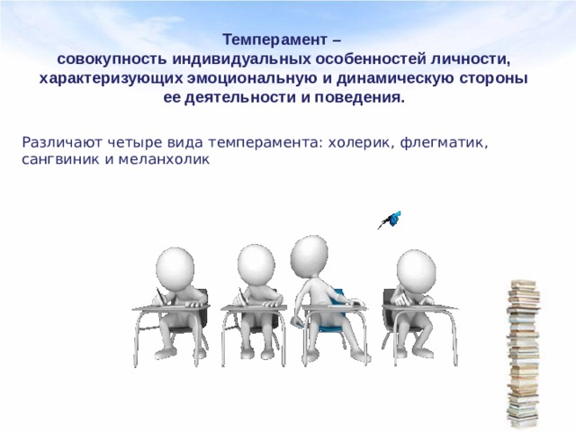 Темперамент –  совокупность индивидуальных особенностей личности, характеризующих эмоциональную и динамическую стороны ее деятельности и поведения.   Различают четыре вида темперамента: холерик, флегматик, сангвиник и меланхолик 
