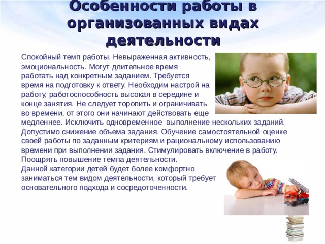 Особенности работы в организованных видах деятельности Спокойный темп работы. Невыраженная активность, эмоциональность. Могут длительное время работать над конкретным заданием. Требуется время на подготовку к ответу. Необходим настрой на работу, работоспособность высокая в середине и конце занятия. Не следует торопить и ограничивать во времени, от этого они начинают действовать еще медленнее. Исключить одновременное выполнение нескольких заданий. Допустимо снижение объема задания. Обучение самостоятельной оценке своей работы по заданным критериям и рациональному использованию времени при выполнении задания. Стимулировать включение в работу. Поощрять повышение темпа деятельности. Данной категории детей будет более комфортно заниматься тем видом деятельности, который требует основательного подхода и сосредоточенности. 