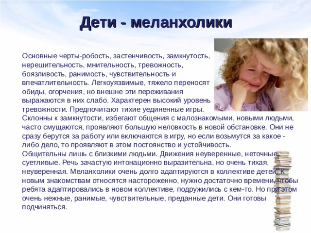 Дети - меланхолики Основные черты-робость, застенчивость, замкнутость, нерешительность, мнительность, тревожность, боязливость, ранимость, чувствительность и впечатлительность. Легкоуязвимые, тяжело переносят обиды, огорчения, но внешне эти переживания выражаются в них слабо. Характерен высокий уровень тревожности. Предпочитают тихие уединенные игры. Склонны к замкнутости, избегают общения с малознакомыми, новыми людьми, часто смущаются, проявляют большую неловкость в новой обстановке. Они не сразу берутся за работу или включаются в игру, но если возьмутся за какое - либо дело, то проявляют в этом постоянство и устойчивость. Общительны лишь с близкими людьми. Движения неуверенные, неточные, суетливые. Речь зачастую интонационно выразительна, но очень тихая, неуверенная. Меланхолики очень долго адаптируются в коллективе детей. К новым знакомствам относятся настороженно, нужно достаточно времени, чтобы ребята адаптировались в новом коллективе, подружились с кем-то. Но при этом очень нежные, ранимые, чувствительные, преданные дети. Они готовы подчиняться. 
