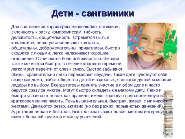 Дети - сангвиники Для сангвиников характерны жизнелюбие, оптимизм, склонность к риску, компромиссам, гибкость, деловитость, общительность. Стремятся быть в коллективе, легко устанавливают контакты, общительны, доброжелательны, приветливы, быстро сходятся с людьми, легко налаживают хорошие отношения. Отличаются большой живостью. Эмоции также меняются быстро: в течение короткого времени легко могут перейти от слез к смеху. Быстро забывают обиды, сравнительно легко переживают неудачи. Такие дети чувствуют себя везде как дома, любят общество детей и взрослых, являются душой компании, лидеры по выбору. Всегда готовы принять участие в любом деле и часто берутся сразу за многое. Могут быстро охладеть к начатому делу. Легко и быстро усваивают новое, как правило, имеют хорошую долговременную и кратковременную память. Речь выразительная, быстрая, живая, с мимикой и жестами. Двигаются резво, активно (но без резких, порывистых движений). Адаптация легкая и быстрая. Быстро схватывают новое, многим интересуются, имеют большой кругозор и массу увлечений. 