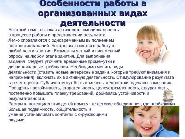 Особенности работы в организованных видах деятельности Быстрый темп, высокая активность, эмоциональность в процессе работы и представлении результата. Легко справляются с одновременным выполнением нескольких заданий. Быстро включаются в работу в любой части занятия. Возможны устный и письменный опросы на любом этапе занятия. Для выполнения задания следует уточнять временные промежутки и дисциплинарные требования. Необходимо менять виды деятельности (ставить новые интересные задачи, которые требуют внимания и напряжения), включать их в активную деятельность. Стимулирование результата за счет оценки. Публично могут быть отмечены недостатки, сделаны замечания. Поощрять настойчивость, старательность, целеустремленность, аккуратность, постепенно повышать планку требований, добиваясь устойчивости и результативности. Раскрыть потенциал этих детей помогут те детские объединения, где необходима большая подвижность, общительность и умение устанавливать контакты с окружающими людьми. 