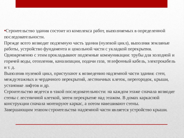 Строительство здания состоит из комплекса работ, выполняемых в определенной последовательности.  Прежде всего возводят подземную часть здания (нулевой цикл), выполняя земляные работы, устройство фундамента и цокольной части с укладкой перекрытия. Одновременно с этим прокладывают подземные коммуникации: трубы для холодной и горячей воды, отопления, канализации, подачи газа, телефонный кабель, электрокабель и т. д.  Выполнив нулевой цикл, приступают к возведению надземной части здания: стен, междуэтажных и чердачного перекрытий, лестничных клеток, перегородок, крыши, установке лифтов и др.  Строительство ведется в такой последовательности: на каждом этаже сначала возводят стены с лестничной клеткой, затем перекрытие над этажом. В домах каркасной конструкции сначала монтируют каркас, а потом навешивают стены.  Завершающим этапом строительства надземной части является устройство крыши.   